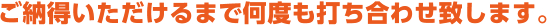 ご納得いただけるまで何度も打ち合わせ致します。