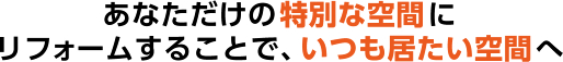 あなただけの特別な空間にリフォームすることで、いつも居たい空間へ
