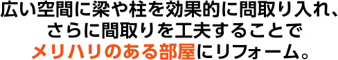 広い空間に梁や柱を効果的に問取り入れ、さらに間取りを工夫することでメリハリのある部屋にリフォーム。