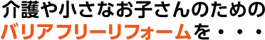 介護や小さなお子さんのためのバリアフリーリフォームを・・・