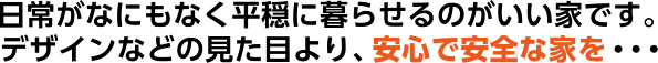 日常がなにもなく平穏に暮らせるのがいい家です。デザインなどの見た目より、安心で安全な家を・・・