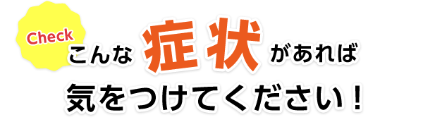 こんな症状があれば気をつけてください！